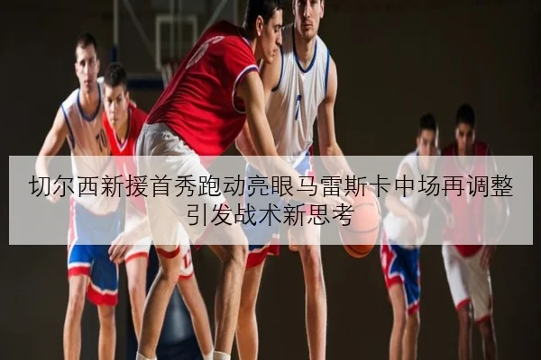 切尔西新援首秀跑动亮眼马雷斯卡中场再调整引发战术新思考 - kaiyun